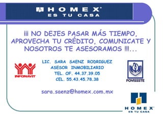 ¡¡¡ NO DEJES PASAR MÁS TIEMPO, APROVECHA TU CRÉDITO, COMUNICATE Y NOSOTROS TE ASESORAMOS !!!...LIC. SARA SAENZ RODRIGUEZASESOR INMOBILIARIOTEL. OF. 44.37.39.05CEL. 55.43.45.78.38sara.saenz@homex.com.mx