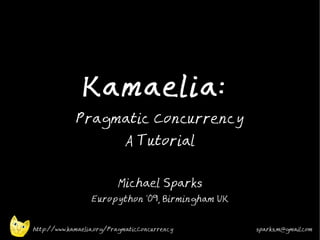 Kamaelia:
             Pragmatic Concurrency
                            A Tutorial


                          Michael Sparks
                  Europython '09, Birmingham UK


http://www.kamaelia.org/PragmaticConcurrency      sparks.m@gmail.com
 