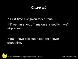 Caveat
•


•   * First time I've given this tutorial !
•   * If we run short of time on any section, we'll
    skip ahead.
•


•   * BUT, have copious notes that cover
    everything.



    http://www.kamaelia.org/PragmaticConcurrency   sparks.m@gmail.com
 