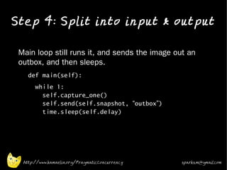 Step 4: Split into input & output
•


•   Main loop still runs it, and sends the image out an
    outbox, and then sleeps.
    •
          def main(self):
    •
             while 1:
               self.capture_one()
               self.send(self.snapshot, “outbox”)
               time.sleep(self.delay)




        http://www.kamaelia.org/PragmaticConcurrency   sparks.m@gmail.com
 