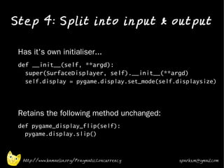 Step 4: Split into input & output
•


•   Has it's own initialiser...
•   def __init__(self, **argd):
      super(SurfaceDisplayer, self).__init__(**argd)
      self.display = pygame.display.set_mode(self.displaysize)
•




    Retains the following method unchanged:
•
    def pygame_display_flip(self):
      pygame.display.slip()



     http://www.kamaelia.org/PragmaticConcurrency   sparks.m@gmail.com
 