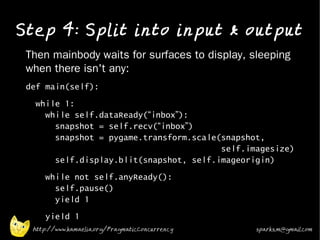 Step 4: Split into input & output
•   Then mainbody waits for surfaces to display, sleeping
    when there isn't any:
•   def main(self):
•
      while 1:
        while self.dataReady(“inbox”):
          snapshot = self.recv(“inbox”)
          snapshot = pygame.transform.scale(snapshot,
                                            self.imagesize)
          self.display.blit(snapshot, self.imageorigin)
•
        while not self.anyReady():
          self.pause()
          yield 1
•
        yield 1
     http://www.kamaelia.org/PragmaticConcurrency   sparks.m@gmail.com
 