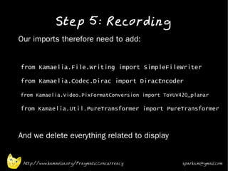 Step 5: Recording
•   Our imports therefore need to add:
•


•   from Kamaelia.File.Writing import SimpleFileWriter
•   from Kamaelia.Codec.Dirac import DiracEncoder
•   from Kamaelia.Video.PixFormatConversion import ToYUV420_planar

•   from Kamaelia.Util.PureTransformer import PureTransformer
•


•   And we delete everything related to display


     http://www.kamaelia.org/PragmaticConcurrency        sparks.m@gmail.com
 