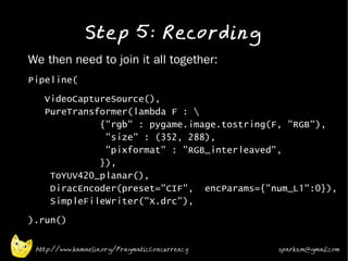 Step 5: Recording
•   We then need to join it all together:
•
    Pipeline(
•
       VideoCaptureSource(),
       PureTransformer(lambda F : 
                 {"rgb" : pygame.image.tostring(F, "RGB"),
                  "size" : (352, 288),
                  "pixformat" : "RGB_interleaved",
                 }),
        ToYUV420_planar(),
        DiracEncoder(preset="CIF", encParams={"num_L1":0}),
        SimpleFileWriter("X.drc"),
•   ).run()

     http://www.kamaelia.org/PragmaticConcurrency   sparks.m@gmail.com
 