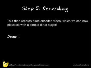 Step 5: Recording
•


•   This then records dirac encoded video, which we can now
    playback with a simple dirac player!
•



•
    Demo !
•




     http://www.kamaelia.org/PragmaticConcurrency   sparks.m@gmail.com
 