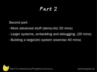 Part 2
•


•   Second part:
•   - More advanced stuff (demo/etc 20 mins)
•   - Larger systems, embedding and debugging. (20 mins)
•   - Building a large(ish) system (exercise 40 mins)




    http://www.kamaelia.org/PragmaticConcurrency   sparks.m@gmail.com
 