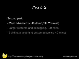 Part 2
•


•   Second part:
•   - More advanced stuff (demo/etc 20 mins)
•   - Larger systems and debugging. (20 mins)
•   - Building a large(ish) system (exercise 40 mins)




    http://www.kamaelia.org/PragmaticConcurrency   sparks.m@gmail.com
 