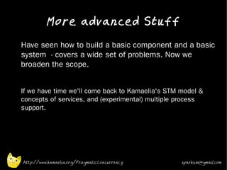 More advanced Stuff
•   Have seen how to build a basic component and a basic
    system - covers a wide set of problems. Now we
    broaden the scope.
•


•
    If we have time we'll come back to Kamaelia's STM model &
    concepts of services, and (experimental) multiple process
    support.




    http://www.kamaelia.org/PragmaticConcurrency      sparks.m@gmail.com
 