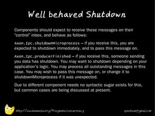 Well behaved Shutdown
•   Components should expect to receive these messages on their
    “control” inbox, and behave as follows:
•   Axon.Ipc.shutdownMicroprocess – if you receive this, you are
    expected to shutdown immediately, and to pass this message on.
•   Axon.Ipc.producerFinished – if you receive this, someone sending
    you data has shutdown. You may want to shutdown depending on your
    application's logic. You may process all outstanding messages in this
    case. You may wish to pass this message on, or change it to
    shutdownMicroprocess if it was unexpected.
•   Due to different component needs no syntactic sugar exists for this,
    but common cases are being discussed at present.



    http://www.kamaelia.org/PragmaticConcurrency              sparks.m@gmail.com
 