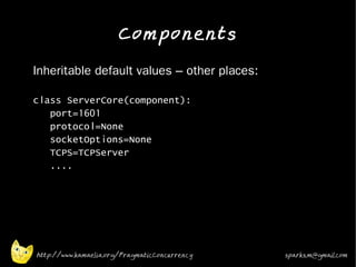 Components
•   Inheritable default values – other places:

    class ServerCore(component):
       port=1601
       protocol=None
       socketOptions=None
       TCPS=TCPServer
       ....




    http://www.kamaelia.org/PragmaticConcurrency   sparks.m@gmail.com
 