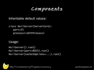 Components
•   Inheritable default values:

    class MailServer(ServerCore):
       port=25
       protocol=SMTPProtocol

•   Usage:
•   MailServer().run()
    MailServer(port=8025).run()
    MailServer(socketOptions=...).run()
•




    http://www.kamaelia.org/PragmaticConcurrency   sparks.m@gmail.com
 
