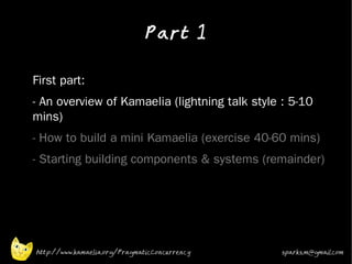 Part 1
•



•   First part:
•   - An overview of Kamaelia (lightning talk style : 5-10
    mins)
•   - How to build a mini Kamaelia (exercise 40-60 mins)
•   - Starting building components & systems (remainder)




    http://www.kamaelia.org/PragmaticConcurrency   sparks.m@gmail.com
 