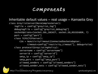 Components
•   Inheritable default values – real usage – Kamaelia Grey
    class GreylistServer(MoreComplexServer):
        logfile = config["greylist_log"]
        debuglogfile = config["greylist_debuglog"]
        socketOptions=(socket.SOL_SOCKET, socket.SO_REUSEADDR, 1)
        port = config["port"]
        class TCPS(TCPServer):
            CSA = NoActivityTimeout(ConnectedSocketAdapter,
                  timeout=config["inactivity_timeout"], debug=False)
        class protocol(GreyListingPolicy):
            servername = config["servername"]
            serverid = config["serverid"]
            smtp_ip = config["smtp_ip"]
            smtp_port = config["smtp_port"]
            allowed_senders = config["allowed_senders"]
            allowed_sender_nets = config["allowed_sender_nets"]
            ...
    http://www.kamaelia.org/PragmaticConcurrency         sparks.m@gmail.com
 