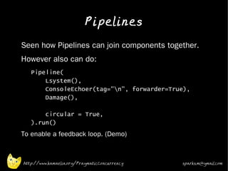 Pipelines
•   Seen how Pipelines can join components together.
•   However also can do:
     •   Pipeline(
             Lsystem(),
             ConsoleEchoer(tag="n", forwarder=True),
             Damage(),

             circular = True,
         ).run()
•
    To enable a feedback loop. (Demo)



    http://www.kamaelia.org/PragmaticConcurrency   sparks.m@gmail.com
 