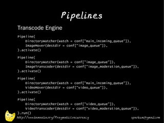 Pipelines
•   Transcode Engine
•   Pipeline(
        DirectoryWatcher(watch = conf["main_incoming_queue"]),
        ImageMover(destdir = conf["image_queue"]),
    ).activate()
•   Pipeline(
        DirectoryWatcher(watch = conf["image_queue"]),
        ImageTranscoder(destdir = conf["image_moderation_queue"]),
    ).activate()
•   Pipeline(
        DirectoryWatcher(watch = conf["main_incoming_queue"]),
        VideoMover(destdir = conf["video_queue"]),
    ).activate()
•   Pipeline(
        DirectoryWatcher(watch = conf["video_queue"]),
        VideoTranscoder(destdir = conf["video_moderation_queue"]),
    ).run()
    http://www.kamaelia.org/PragmaticConcurrency                 sparks.m@gmail.com
 