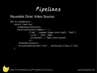 Pipelines
•   Reusable Dirac Video Source:
•   def DiracWebCam():
       return Pipeline(
          VideoCaptureSource(),
          PureTransformer(lambda F : 
                    {"rgb" : pygame.image.tostring(F, "RGB"),
                     "size" : (352, 288),
                     "pixformat" : "RGB_interleaved",
                    }),
           ToYUV420_planar(),
           DiracEncoder(preset="CIF", encParams={"num_L1":0}),
       )
•




    http://www.kamaelia.org/PragmaticConcurrency             sparks.m@gmail.com
 
