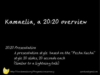 Kamaelia, a 20:20 overview



20:20 Presentation
      A presentation style based on the “Pecha Kucha”
      style 20 slides, 20 seconds each
      (Similar to a lightning talk)

   http://www.kamaelia.org/PragmaticConcurrency   sparks.m@gmail.com
 