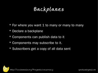 Backplanes
•


•   * For where you want 1 to many or many to many
•   * Declare a backplane
•   * Components can publish data to it
•   * Components may subscribe to it.
•   * Subscribers get a copy of all data sent
•




    http://www.kamaelia.org/PragmaticConcurrency   sparks.m@gmail.com
 