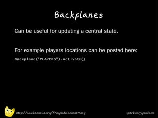 Backplanes
•   Can be useful for updating a central state.
•


•   For example players locations can be posted here:
•   Backplane("PLAYERS").activate()
•


•




    http://www.kamaelia.org/PragmaticConcurrency   sparks.m@gmail.com
 