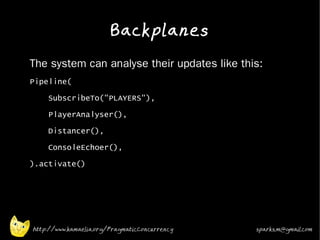 Backplanes
•   The system can analyse their updates like this:
•   Pipeline(
•       SubscribeTo("PLAYERS"),
•       PlayerAnalyser(),
•       Distancer(),
•       ConsoleEchoer(),
•   ).activate()
•



•


•




    http://www.kamaelia.org/PragmaticConcurrency   sparks.m@gmail.com
 