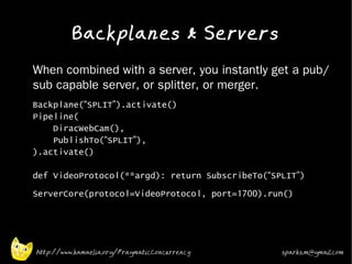 Backplanes & Servers
•   When combined with a server, you instantly get a pub/
    sub capable server, or splitter, or merger.
•   Backplane(“SPLIT”).activate()
    Pipeline(
        DiracWebCam(),
        PublishTo(“SPLIT”),
    ).activate()

    def VideoProtocol(**argd): return SubscribeTo(“SPLIT”)
•   ServerCore(protocol=VideoProtocol, port=1700).run()




    http://www.kamaelia.org/PragmaticConcurrency     sparks.m@gmail.com
 