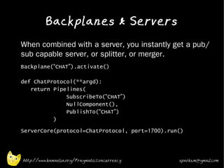 Backplanes & Servers
•   When combined with a server, you instantly get a pub/
    sub capable server, or splitter, or merger.
•   Backplane(“CHAT”).activate()

    def ChatProtocol(**argd):
       return Pipelines(
                  SubscribeTo(“CHAT”)
                  NullComponent(),
                  PublishTo(“CHAT”)
              )
•   ServerCore(protocol=ChatProtocol, port=1700).run()



    http://www.kamaelia.org/PragmaticConcurrency    sparks.m@gmail.com
 