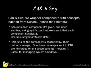 PAR & Seq
•   PAR & Seq are wrapper components with concepts
    nabbed from Occam. (hence their names)
•
    * Seq runs each component it's given, one after
      another, wiring up inboxes/outboxes such that each
      component handles it.
      Useful in staged protocols (later)
•
    * PAR runs all the components concurrently. Their
      output is merged. Shutdown messages sent to PAR
      are forwarded to all subcomponents – making it
      useful for managing system shutdown.
•




    http://www.kamaelia.org/PragmaticConcurrency       sparks.m@gmail.com
 