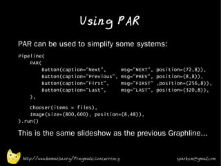 Using PAR
•   PAR can be used to simplify some systems:
•   Pipeline(
        PAR(
             Button(caption="Next",                 msg="NEXT",   position=(72,8)),
             Button(caption="Previous",             msg="PREV",   position=(8,8)),
             Button(caption="First",                msg="FIRST"   ,position=(256,8)),
             Button(caption="Last",                 msg="LAST",   position=(320,8)),
        ),
•       Chooser(items = files),
        Image(size=(800,600), position=(8,48)),
    ).run()
•   This is the same slideshow as the previous Graphline...


     http://www.kamaelia.org/PragmaticConcurrency                        sparks.m@gmail.com
 