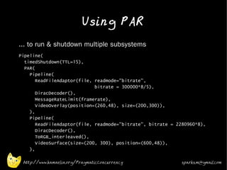 Using PAR
•   ... to run & shutdown multiple subsystems
•   Pipeline(
      timedShutdown(TTL=15),
      PAR(
        Pipeline(
           ReadFileAdaptor(file, readmode="bitrate",
                                 bitrate = 300000*8/5),
           DiracDecoder(),
           MessageRateLimit(framerate),
           VideoOverlay(position=(260,48), size=(200,300)),
        ),
        Pipeline(
           ReadFileAdaptor(file, readmode="bitrate", bitrate = 2280960*8),
           DiracDecoder(),
           ToRGB_interleaved(),
           VideoSurface(size=(200, 300), position=(600,48)),
        ),

     http://www.kamaelia.org/PragmaticConcurrency                sparks.m@gmail.com
 