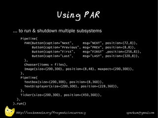 Using PAR
•   ... to run & shutdown multiple subsystems
•      Pipeline(
          PAR(Button(caption="Next",     msg="NEXT", position=(72,8)),
              Button(caption="Previous", msg="PREV", position=(8,8)),
              Button(caption="First",    msg="FIRST" ,position=(256,8)),
              Button(caption="Last",     msg="LAST", position=(320,8)),
          ),
          Chooser(items = files),
          Image(size=(200,300), position=(8,48), maxpect=(200,300)),
       ),
       Pipeline(
          Textbox(size=(200,300), position=(8,360)),
          TextDisplayer(size=(200,300), position=(228,360)),
       ),
       Ticker(size=(200,300), position=(450,360)),
      ),
    ).run()

     http://www.kamaelia.org/PragmaticConcurrency               sparks.m@gmail.com
 