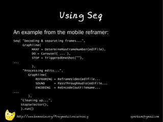 Using Seq
•   An example from the mobile reframer:
•   Seq( "Decoding & separating frames...",
         Graphline(
               MAXF = DetermineMaxFrameNumber(edlfile),
               DO = Carousel( ... ),
               STOP = TriggeredOneShot(""),
    ...
               ),
         "Processing edits...",
            Graphline(
                  REFRAMING = ReframeVideo(edlfile...
                  SOUND     = PassThroughAudio(edlfile...
                  ENCODING = ReEncode(outFileName...
    ...
            ),
        "Cleaning up...",
        StopSelector(),
        ).run()

     http://www.kamaelia.org/PragmaticConcurrency           sparks.m@gmail.com
 