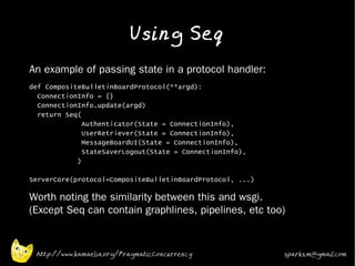 Using Seq
•   An example of passing state in a protocol handler:
•   def CompositeBulletinBoardProtocol(**argd):
      ConnectionInfo = {}
      ConnectionInfo.update(argd)
      return Seq(
                  Authenticator(State = ConnectionInfo),
                  UserRetriever(State = ConnectionInfo),
                  MessageBoardUI(State = ConnectionInfo),
                  StateSaverLogout(State = ConnectionInfo),
                )

    ServerCore(protocol=CompositeBulletinBoardProtocol, ...)

•   Worth noting the similarity between this and wsgi.
    (Except Seq can contain graphlines, pipelines, etc too)



     http://www.kamaelia.org/PragmaticConcurrency              sparks.m@gmail.com
 