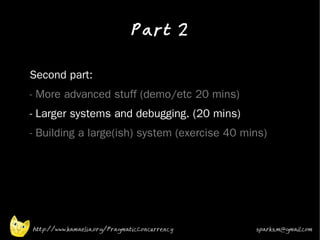 Part 2
•


•   Second part:
•   - More advanced stuff (demo/etc 20 mins)
•   - Larger systems and debugging. (20 mins)
•   - Building a large(ish) system (exercise 40 mins)




    http://www.kamaelia.org/PragmaticConcurrency   sparks.m@gmail.com
 