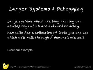 Larger Systems & Debugging
•



    Large systems which are long running can
    develop bugs which are awkward to debug.
•
    Kamaelia has a collection of tools you can use
    which we'll walk through / demonstrate next.
•



•   Practical example.



     http://www.kamaelia.org/PragmaticConcurrency   sparks.m@gmail.com
 