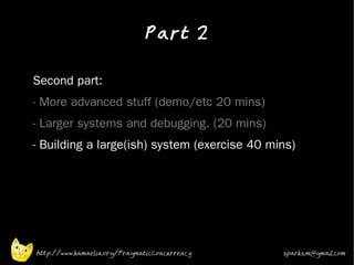 Part 2
•



•   Second part:
•   - More advanced stuff (demo/etc 20 mins)
•   - Larger systems and debugging. (20 mins)
•   - Building a large(ish) system (exercise 40 mins)




    http://www.kamaelia.org/PragmaticConcurrency   sparks.m@gmail.com
 
