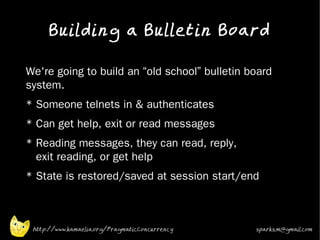 Building a Bulletin Board
•



    We're going to build an “old school” bulletin board
    system.
•   * Someone telnets in & authenticates
•   * Can get help, exit or read messages
•   * Reading messages, they can read, reply,
      exit reading, or get help
•   * State is restored/saved at session start/end



     http://www.kamaelia.org/PragmaticConcurrency   sparks.m@gmail.com
 