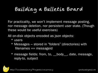 Building a Bulletin Board
•



    For practicality, we won't implement message posting,
    nor message deletion, nor persistent user state. (Though
    these would be useful exercises)
•   All on-disk objects encoded as json objects:
      * users
      * Messages – stored in “folders” (directories) with
         filenames == messageid
•     * message fields: from, to, __body__, date, message,
        reply-to, subject


     http://www.kamaelia.org/PragmaticConcurrency   sparks.m@gmail.com
 