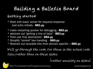 Building a Bulletin Board
•
    Getting started:
•   * Start with basic server for request/response
       Just echo initially - BB1.py
•   *   make restarting quicker for debugging - BB2.py
    *   abstract out “getting a line of data” - BB3.py
    *   Then use that abstraction - BB4.py
    *   Simplify “control” box handling - BB5.py
    *   Abstract out reusable bits from domain specific – BB6.py
•
    We'll go through the code for these in the actual code
    files rather than on these slides
                                                •
                                                    (rather unwieldy as slides)
        http://www.kamaelia.org/PragmaticConcurrency                sparks.m@gmail.com
 