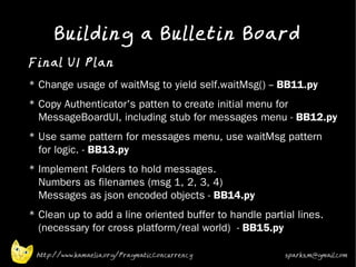 Building a Bulletin Board
•
    Final UI Plan
•   * Change usage of waitMsg to yield self.waitMsg() -- BB11.py
•   * Copy Authenticator's patten to create initial menu for
      MessageBoardUI, including stub for messages menu - BB12.py
•   * Use same pattern for messages menu, use waitMsg pattern
      for logic. - BB13.py
•   * Implement Folders to hold messages.
      Numbers as filenames (msg 1, 2, 3, 4)
      Messages as json encoded objects - BB14.py
•
    * Clean up to add a line oriented buffer to handle partial lines.
      (necessary for cross platform/real world) - BB15.py

     http://www.kamaelia.org/PragmaticConcurrency           sparks.m@gmail.com
 