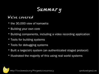 Summary
•
    We've covered
•   * the 30,000 view of kamaelia
•   * Building your own core
•
    * Building components, including a video recording application
•   * Tools for building systems
•   * Tools for debugging systems
•
    * Built a large(ish) system (an authenticated staged protocol)
•
    * Illustrated the majority of this using real world systems



     http://www.kamaelia.org/PragmaticConcurrency           sparks.m@gmail.com
 