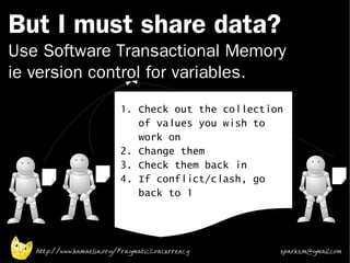 But I must share data?
Use Software Transactional Memory
ie version control for variables.
                           1. Check out the collection
                              of values you wish to
                              work on
                           2. Change them
                           3. Check them back in
                           4. If conflict/clash, go
                              back to 1




   http://www.kamaelia.org/PragmaticConcurrency      sparks.m@gmail.com
 