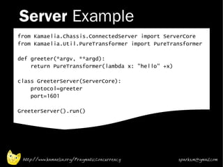 Server Example
from Kamaelia.Chassis.ConnectedServer import ServerCore
from Kamaelia.Util.PureTransformer import PureTransformer

def greeter(*argv, **argd):
    return PureTransformer(lambda x: "hello" +x)

class GreeterServer(ServerCore):
    protocol=greeter
    port=1601

GreeterServer().run()




 http://www.kamaelia.org/PragmaticConcurrency      sparks.m@gmail.com
 