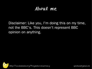 About me

•


    Disclaimer: Like you, I'm doing this on my time,
    not the BBC's. This doesn't represent BBC
    opinion on anything.
•




    http://www.kamaelia.org/PragmaticConcurrency   sparks.m@gmail.com
 