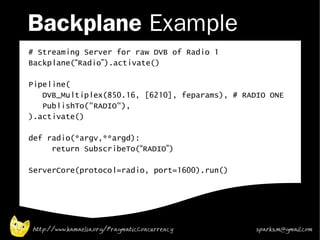 Backplane Example
# Streaming Server for raw DVB of Radio 1
Backplane(“Radio”).activate()

Pipeline(
   DVB_Multiplex(850.16, [6210], feparams), # RADIO ONE
   PublishTo("RADIO"),
).activate()

def radio(*argv,**argd):
     return SubscribeTo(“RADIO”)

ServerCore(protocol=radio, port=1600).run()




http://www.kamaelia.org/PragmaticConcurrency     sparks.m@gmail.com
 