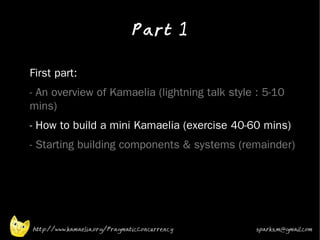 Part 1
•



•   First part:
•   - An overview of Kamaelia (lightning talk style : 5-10
    mins)
•   - How to build a mini Kamaelia (exercise 40-60 mins)
•   - Starting building components & systems (remainder)




    http://www.kamaelia.org/PragmaticConcurrency   sparks.m@gmail.com
 
