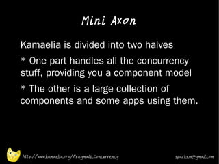 Mini Axon

•   Kamaelia is divided into two halves
•   * One part handles all the concurrency
    stuff, providing you a component model
•   * The other is a large collection of
    components and some apps using them.




    http://www.kamaelia.org/PragmaticConcurrency   sparks.m@gmail.com
 
