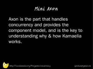 Mini Axon

•   Axon is the part that handles
    concurrency and provides the
    component model, and is the key to
    understanding why & how Kamaelia
    works.




    http://www.kamaelia.org/PragmaticConcurrency   sparks.m@gmail.com
 
