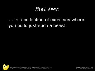 Mini Axon

•   ... is a collection of exercises where
    you build just such a beast.




    http://www.kamaelia.org/PragmaticConcurrency   sparks.m@gmail.com
 