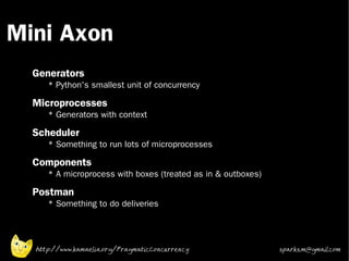 Mini Axon
 •



 •
     Generators
        * Python's smallest unit of concurrency
 •
     Microprocesses
        * Generators with context
 •   Scheduler
        * Something to run lots of microprocesses
 •   Components
        * A microprocess with boxes (treated as in & outboxes)
 •
     Postman
        * Something to do deliveries




     http://www.kamaelia.org/PragmaticConcurrency                sparks.m@gmail.com
 
