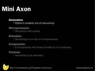 Mini Axon
 •



 •
     Generators
        * Python's smallest unit of concurrency
 •
     Microprocesses
        * Generators with context
 •   Scheduler
        * Something to run lots of microprocesses
 •   Components
        * A microprocess with boxes (treated as in & outboxes)
 •
     Postman
        * Something to do deliveries




     http://www.kamaelia.org/PragmaticConcurrency                sparks.m@gmail.com
 